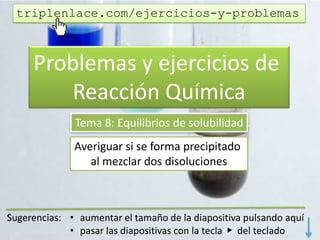 Problemas y ejercicios de
Reacción Química
Tema 8: Equilibrios de solubilidad
Comprobar si se forma precipitado
al mezclar dos disoluciones
triplenlace.com/ejercicios-y-problemas
 