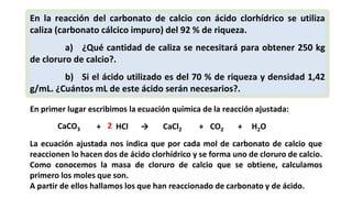 En la reacción del carbonato de calcio con ácido clorhídrico se utiliza
caliza (carbonato cálcico impuro) del 92 % de riqueza.
a) ¿Qué cantidad de caliza se necesitará para obtener 250 kg
de cloruro de calcio?.
b) Si el ácido utilizado es del 70 % de riqueza y densidad 1,42
g/mL. ¿Cuántos mL de este ácido serán necesarios?.
En primer lugar escribimos la ecuación química de la reacción ajustada:
CaCO3 + HCl → CaCl2 CO2 H2O+ +2
La ecuación ajustada nos indica que por cada mol de carbonato de calcio que
reaccionen lo hacen dos de ácido clorhídrico y se forma uno de cloruro de calcio.
Como conocemos la masa de cloruro de calcio que se obtiene, calculamos
primero los moles que son.
A partir de ellos hallamos los que han reaccionado de carbonato y de ácido.
 