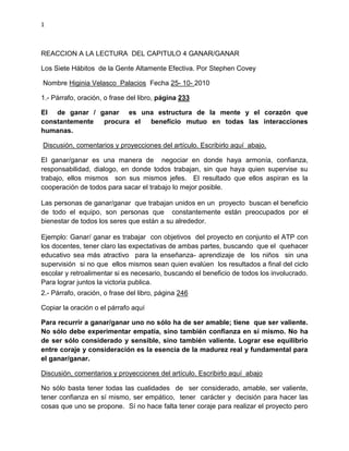 1
REACCION A LA LECTURA DEL CAPITULO 4 GANAR/GANAR
Los Siete Hábitos de la Gente Altamente Efectiva. Por Stephen Covey
Nombre Higinia Velasco Palacios Fecha 25- 10- 2010
1.- Párrafo, oración, o frase del libro, página 233
El de ganar / ganar es una estructura de la mente y el corazón que
constantemente procura el beneficio mutuo en todas las interacciones
humanas.
Discusión, comentarios y proyecciones del artículo. Escribirlo aquí abajo.
El ganar/ganar es una manera de negociar en donde haya armonía, confianza,
responsabilidad, dialogo, en donde todos trabajan, sin que haya quien supervise su
trabajo, ellos mismos son sus mismos jefes. El resultado que ellos aspiran es la
cooperación de todos para sacar el trabajo lo mejor posible.
Las personas de ganar/ganar que trabajan unidos en un proyecto buscan el beneficio
de todo el equipo, son personas que constantemente están preocupados por el
bienestar de todos los seres que están a su alrededor.
Ejemplo: Ganar/ ganar es trabajar con objetivos del proyecto en conjunto el ATP con
los docentes, tener claro las expectativas de ambas partes, buscando que el quehacer
educativo sea más atractivo para la enseñanza- aprendizaje de los niños sin una
supervisión si no que ellos mismos sean quien evalúen los resultados a final del ciclo
escolar y retroalimentar si es necesario, buscando el beneficio de todos los involucrado.
Para lograr juntos la victoria publica.
2.- Párrafo, oración, o frase del libro, página 246
Copiar la oración o el párrafo aquí
Para recurrir a ganar/ganar uno no sólo ha de ser amable; tiene que ser valiente.
No sólo debe experimentar empatía, sino también confianza en sí mismo. No ha
de ser sólo considerado y sensible, sino también valiente. Lograr ese equilibrio
entre coraje y consideración es la esencia de la madurez real y fundamental para
el ganar/ganar.
Discusión, comentarios y proyecciones del artículo. Escribirlo aquí abajo
No sólo basta tener todas las cualidades de ser considerado, amable, ser valiente,
tener confianza en sí mismo, ser empático, tener carácter y decisión para hacer las
cosas que uno se propone. Sí no hace falta tener coraje para realizar el proyecto pero
 