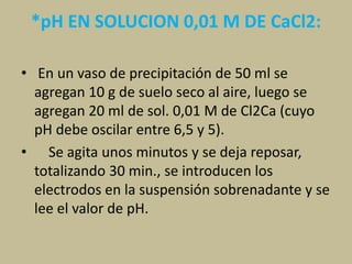 *pH EN SOLUCION 0,01 M DE CaCl2:
• En un vaso de precipitación de 50 ml se
agregan 10 g de suelo seco al aire, luego se
agregan 20 ml de sol. 0,01 M de Cl2Ca (cuyo
pH debe oscilar entre 6,5 y 5).
• Se agita unos minutos y se deja reposar,
totalizando 30 min., se introducen los
electrodos en la suspensión sobrenadante y se
lee el valor de pH.
 