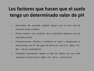 Los factores que hacen que el suelo
tenga un determinado valor de pH
 Naturaleza del material original. Según que la roca sea de
reacción ácida o básica.
 Factor biótico. Los residuos de la actividad orgánica son de
naturaleza ácida.
 Precipitaciones. Tienden a acidificar al suelo y desaturarlo al
intercambiar los H+ del agua de lluvia por los Ca++, Mg++, K+,
Na+... de los cambiadores.
 Complejo adsorbente. Según el tipo de catión con que esté
saturado el mismo (Ca++, Mg++, H+ , Al+++ , entre otros).
 