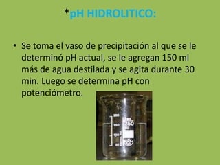 *pH HIDROLITICO:
• Se toma el vaso de precipitación al que se le
determinó pH actual, se le agregan 150 ml
más de agua destilada y se agita durante 30
min. Luego se determina pH con
potenciómetro.
 