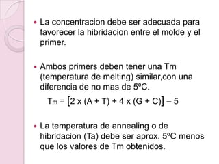    La concentracion debe ser adecuada para
    favorecer la hibridacion entre el molde y el
    primer.

   Ambos primers deben tener una Tm
    (temperatura de melting) similar,con una
    diferencia de no mas de 5ºC.
     Tm = [2 x (A + T) + 4 x (G + C)] – 5

   La temperatura de annealing o de
    hibridacion (Ta) debe ser aprox. 5ºC menos
    que los valores de Tm obtenidos.
 