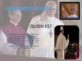 QUIEN ES?
El papa Francisco -nombre adoptado
   por el cardenal argentino Jorge
Mario Bergoglio al ser elegido nuevo
jefe de la Iglesia Católica- tendrá que
  hacerle frente a difíciles retos. Los
      mayores serán el imprimir
 colegialidad al gobierno de la Iglesia
     y reformar la Curia Romana.
 