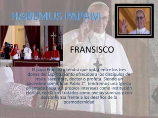 FRANSISCO
   El papa Francisco tendrá que optar entre los tres
 dones del Espíritu Santo ofrecidos a los discípulos de
     Jesús: sacerdote, doctor o profeta. Siendo un
 sacerdote como Juan Pablo 2°, tendremos una Iglesia
orientada hacia sus propios intereses como institución
clerical, con laicos tratados como ovejas sumisas y con
         desconfianza frente a los desafíos de la
                      posmodernidad
 