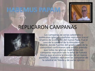 REPLICARON CAMPANAS
           Las campanas de varias catedrales y
      numerosas iglesias españolas repicaron tras el
      anuncio de la elección del nuevo Papa. Fue el
          caso de la catedral de la Almudena, en
       Madrid, donde fuentes del arzobispado de la
       comunidad confirmaron que estaba previsto
           que todas las iglesias madrileñas con
       campanas repicaran tras la señal de fumata
       blanca que anuncia la elección de un nuevo
      pontífice. También repicaron las campanas de
         la catedral de Toledo y de varias iglesias
 