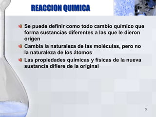 REACCION QUIMICA
Se puede definir como todo cambio químico que
forma sustancias diferentes a las que le dieron
origen
Cambia la naturaleza de las moléculas, pero no
la naturaleza de los átomos
Las propiedades químicas y físicas de la nueva
sustancia difiere de la original
3
 