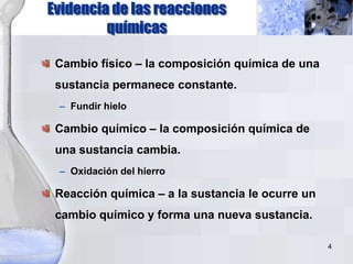 4
Evidencia de las reacciones
químicas
Cambio físico – la composición química de una
sustancia permanece constante.
– Fundir hielo
Cambio químico – la composición química de
una sustancia cambia.
– Oxidación del hierro
Reacción química – a la sustancia le ocurre un
cambio químico y forma una nueva sustancia.
 