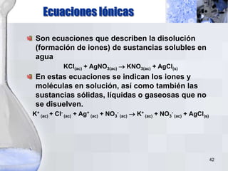 42
Son ecuaciones que describen la disolución
(formación de iones) de sustancias solubles en
agua
KCl(ac) + AgNO3(ac)  KNO3(ac) + AgCl(s)
En estas ecuaciones se indican los iones y
moléculas en solución, así como también las
sustancias sólidas, líquidas o gaseosas que no
se disuelven.
K+
(ac) + Cl-
(ac) + Ag+
(ac) + NO3
-
(ac) K+
(ac) + NO3
-
(ac) + AgCl(s)
Ecuaciones Iónicas
 