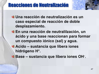 47
Una reacción de neutralización es un
caso especial de reacción de doble
desplazamiento.
En una reacción de neutralilzación, un
ácido y una base reaccionan para formar
un compuesto iónico (sal) y agua.
Acido – sustancia que libera iones
hidrógeno H+.
Base – sustancia que libera iones OH-.
Reacciones de Neutralización
 