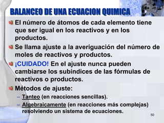 BALANCEO DE UNA ECUACION QUIMICA
50
El número de átomos de cada elemento tiene
que ser igual en los reactivos y en los
productos.
Se llama ajuste a la averiguación del número de
moles de reactivos y productos.
¡CUIDADO! En el ajuste nunca pueden
cambiarse los subíndices de las fórmulas de
reactivos o productos.
Métodos de ajuste:
– Tanteo (en reacciones sencillas).
– Algebraicamente (en reacciones más complejas)
resolviendo un sistema de ecuaciones.
 