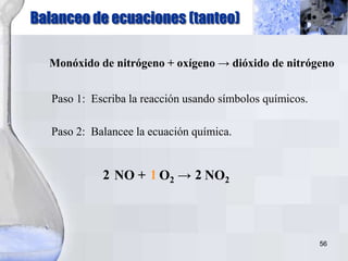 56
Balanceo de ecuaciones (tanteo)
Monóxido de nitrógeno + oxígeno → dióxido de nitrógeno
Paso 1: Escriba la reacción usando símbolos químicos.
NO + O2 → NO2
Paso 2: Balancee la ecuación química.
2 1 2
 