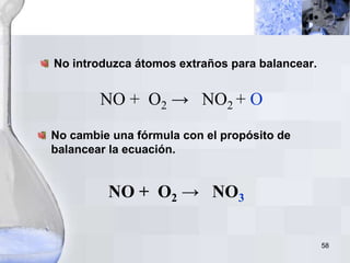 58
No introduzca átomos extraños para balancear.
NO + O2 → NO2 + O
No cambie una fórmula con el propósito de
balancear la ecuación.
NO + O2 → NO3
 