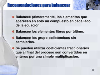 59
Recomendaciones para balancear
Balancee primeramente, los elementos que
aparecen en sólo un compuesto en cada lado
de la ecuación.
Balancee los elementos libres por último.
Balancee los grupo poliatómicos sin
cambiarlos.
Se pueden utilizar coeficientes fraccionarios
que al final del proceso son convertidos en
enteros por una simple multiplicación.
 