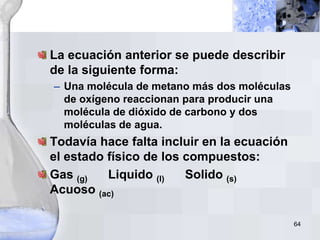 64
La ecuación anterior se puede describir
de la siguiente forma:
– Una molécula de metano más dos moléculas
de oxígeno reaccionan para producir una
molécula de dióxido de carbono y dos
moléculas de agua.
Todavía hace falta incluir en la ecuación
el estado físico de los compuestos:
Gas (g) Liquido (l) Solido (s)
Acuoso (ac)
 