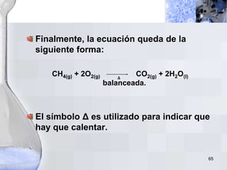65
Finalmente, la ecuación queda de la
siguiente forma:
CH4(g) + 2O2(g) CO2(g) + 2H2O(l)
balanceada.
El símbolo Δ es utilizado para indicar que
hay que calentar.
Δ
 