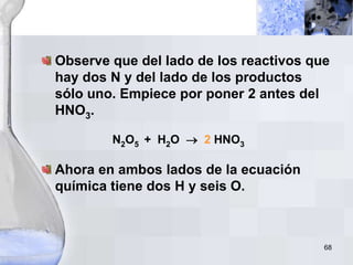 68
Observe que del lado de los reactivos que
hay dos N y del lado de los productos
sólo uno. Empiece por poner 2 antes del
HNO3.
N2O5 + H2O  2 HNO3
Ahora en ambos lados de la ecuación
química tiene dos H y seis O.
 
