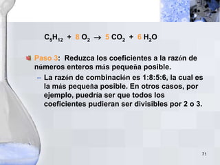 71
C5H12 + 8 O2  5 CO2 + 6 H2O
Paso 3: Reduzca los coeficientes a la razón de
números enteros más pequeña posible.
– La razón de combinación es 1:8:5:6, la cual es
la más pequeña posible. En otros casos, por
ejemplo, puedría ser que todos los
coeficientes pudieran ser divisibles por 2 o 3.
 