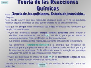 ÍNDICE
Teoría de las ReaccionesTeoría de las Reacciones
QuímicasQuímicas
Teoría de las colisiones. Estado de transiciónTeoría de las colisiones. Estado de transiciónPara que se forme el complejo activado, es necesario que las moléculas
choquen.
Pero puede ocurrir que dos moléculas choquen entre sí y no se produzca
reacción alguna, entonces se dice que el choque no es eficaz o efectivo.
Para que un choque entre moléculas sea eficaz o efectivo es necesario que
cumpla dos condiciones:
 Que las moléculas tengan energía cinética suficiente para romper o
debilitar adecuadamente sus enlaces, es decir, para poder formar el
complejo activado. Estas moléculas se llaman activadas.
La energía cinética de las moléculas, aumenta al hacerlo la temperatura.
Se denomina energía de activación a la energía que necesitan los
reactivos para que puedan formar el complejo activado, es decir para que
la reacción se produzca. Es la diferencia entre la energía del complejo
activado y la suma de las entalpías de los reactivos.
 Que las moléculas al chocar lo hagan con la orientación adecuada para
que se puedan romper los enlaces moleculares.
Cuando se cumplen estas condiciones se verifica la reacción entre las
moléculas.
Simulador
choques
 
