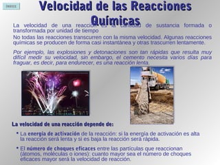 ÍNDICE
Velocidad de las ReaccionesVelocidad de las Reacciones
QuímicasQuímicasLa velocidad de una reacción es la cantidad de sustancia formada o
transformada por unidad de tiempo
No todas las reacciones transcurren con la misma velocidad. Algunas reacciones
químicas se producen de forma casi instantánea y otras trascurren lentamente.
Por ejemplo, las explosiones y detonaciones son tan rápidas que resulta muy
difícil medir su velocidad, sin embargo, el cemento necesita varios días para
fraguar, es decir, para endurecer, es una reacción lenta.
La velocidad de una reacción depende de:La velocidad de una reacción depende de:
 La energía de activación de la reacción: si la energía de activación es alta
la reacción será lenta y si es baja la reacción será rápida.
 El número de choques eficaces entre las partículas que reaccionan
(átomos, moléculas o iones): cuanto mayor sea el número de choques
eficaces mayor será la velocidad de reacción.
 