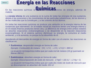 ÍNDICE
Energía en las ReaccionesEnergía en las Reacciones
QuímicasQuímicasEn las reacciones químicas se producen transformaciones de energía, además de
materia.
La energía interna de una sustancia es la suma de todas las energías de esa sustancia,
debida a las posiciones y los movimientos de las partículas subatómicas, de los átomos y
de las moléculas que la constituyen, y a las uniones de los átomos.
En todas las reacciones químicas se produce una variación en la energía interna de las
sustancias que intervienen. En el estado inicial los reactivos tienen una energía interna y
en el estado final los productos tienen otra. La diferencia de energía entre ambos estados
se absorbe (reacciones endoenergéticas) o se desprende en la reacción (reacciones
exoenergéticas), Si el sistema químico disminuye su energía, la comunica al medio
ambiente, y si la aumenta, es porque la ha absorbido de él.
Atendiendo al intercambio de energía en forma de calor con el exterior, las reacciones se
clasifican en:
 Exotérmicas: desprenden energía en forma de calor.
Ejemplo: Combustión de metano CH4 + 2 O2 → CO2 +2 H2O + 890 kJ
La ecuación termoquímica indica que por cada mol de metano (16 g) quemado se
liberan 890 kJ.
 Endotérmicas: absorben energía en forma de calor.
Ejemplo: Descomposición de óxido de mercurio 2 HgO + 181 kJ → 2 Hg + O2
La ecuación termoquímica indica que por cada dos moles de óxido de mercurio que
se descomponen se absorben del medio 181 kJ
 