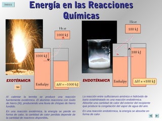 ÍNDICE
EXOTÉRMICA
Energía en las ReaccionesEnergía en las Reacciones
QuímicasQuímicas
Al calentar la termita se produce una reacción
fuertemente exotérmica. El aluminio reacciona con óxido
de hierro (III), produciendo una lluvia de chispas de hierro
fundido.
En una reacción exotérmica, la energía se pierde en
forma de calor, la cantidad de calor perdida depende de
la cantidad de reactivos disponible.
ENDOTÉRMICA
La reacción entre sulfocianuro amónico e hidróxido de
bario octahidratado es una reacción endotérmica.
Absorbe una cantidad de calor del exterior del recipiente
que produce la congelación del vapor de agua del aire.
En una reacción endotérmica, la energía se absorbe en
forma de calor.
 