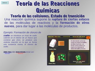 ÍNDICE
Teoría de las ReaccionesTeoría de las Reacciones
QuímicasQuímicas
Teoría de las colisiones. Estado de transiciónTeoría de las colisiones. Estado de transición
Una reacción química supone la ruptura de ciertos enlaces
de las moléculas de reactivos y la formación de otros
nuevos, para dar lugar a las moléculas de productos.
Cuando se introduce un trozo de sodio
caliente en el interior de un frasco que
contiene gas cloro, se produce una
violenta reacción en la que se forma
una sustancia nueva, el cloruro de
sodio.
Esta reacción se puede expresar así:
Ejemplo: Formación de cloruro de
sodio
 