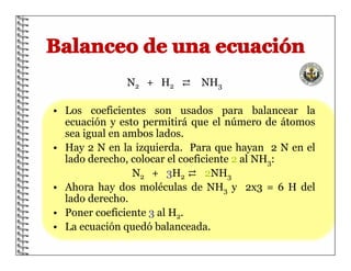 N2 + H2 ⇄ NH3
• Los coeficientes son usados para balancear la
ecuación y esto permitirá que el número de átomos
sea igual en ambos lados.
• Hay 2 N en la izquierda. Para que hayan 2 N en el
lado derecho, colocar el coeficiente 2 al NH3:
N2 + 3H2 ⇄ 2NH3
• Ahora hay dos moléculas de NH3 y 2x3 = 6 H del
lado derecho.
• Poner coeficiente 3 al H2.
• La ecuación quedó balanceada.
 