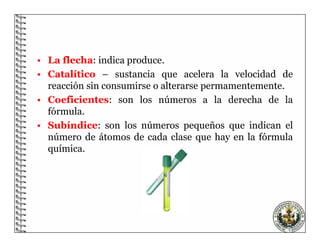 8
• La flecha: indica produce.
• Catalítico – sustancia que acelera la velocidad de
reacción sin consumirse o alterarse permamentemente.
• Coeficientes: son los números a la derecha de la
fórmula.
• Subíndice: son los números pequeños que indican el
número de átomos de cada clase que hay en la fórmula
química.
 