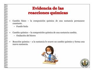 • Cambio físico – la composición química de una sustancia permanece
constante.
– Fundir hielo
• Cambio químico – la composición química de una sustancia cambia.
– Oxidación del hierro
• Reacción química – a la sustancia le ocurre un cambio químico y forma una
nueva sustancia.
 