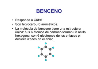 BENCENO
BENCENO
• Responde a C6H6
• Son hidrocarburo aromáticos.
• La molécula de benceno tiene una estructura
única: sus 6 átomos de carbono forman un anillo
hexagonal con 6 electrones de los enlaces pi
deslocalizados en el anillo.
 