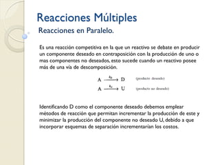 Reacciones Múltiples
Reacciones en Paralelo.
Es una reacción competitiva en la que un reactivo se debate en producir
un componente deseado en contraposición con la producción de uno o
mas componentes no deseados, esto sucede cuando un reactivo posee
más de una vía de descomposición.
Identificando D como el componente deseado debemos emplear
métodos de reacción que permitan incrementar la producción de este y
minimizar la producción del componente no deseado U, debido a que
incorporar esquemas de separación incrementarían los costos.
 