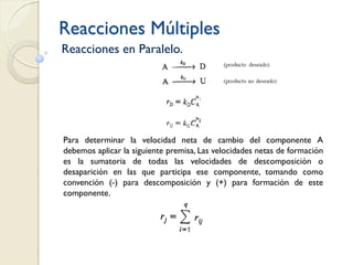 Reacciones Múltiples
Reacciones en Paralelo.
Para determinar la velocidad neta de cambio del componente A
debemos aplicar la siguiente premisa, Las velocidades netas de formación
es la sumatoria de todas las velocidades de descomposición o
desaparición en las que participa ese componente, tomando como
convención (-) para descomposición y (+) para formación de este
componente.
 