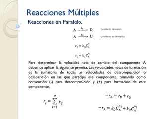 Reacciones Múltiples
Reacciones en Paralelo.
Para determinar la velocidad neta de cambio del componente A
debemos aplicar la siguiente premisa, Las velocidades netas de formación
es la sumatoria de todas las velocidades de descomposición o
desaparición en las que participa ese componente, tomando como
convención (-) para descomposición y (+) para formación de este
componente.
 