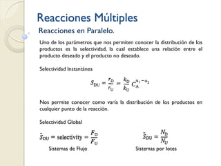 Reacciones Múltiples
Reacciones en Paralelo.
Uno de los parámetros que nos permiten conocer la distribución de los
productos es la selectividad, la cual establece una relación entre el
producto deseado y el producto no deseado.
Selectividad Instantánea
Nos permite conocer como varía la distribución de los productos en
cualquier punto de la reacción.
Selectividad Global
Sistemas de Flujo Sistemas por lotes
 