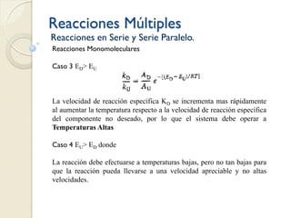Reacciones Múltiples
Reacciones en Serie y Serie Paralelo.
Reacciones Monomoleculares
Caso 3 ED> EU
La velocidad de reacción específica KD se incrementa mas rápidamente
al aumentar la temperatura respecto a la velocidad de reacción específica
del componente no deseado, por lo que el sistema debe operar a
Temperaturas Altas
Caso 4 EU> ED donde
La reacción debe efectuarse a temperaturas bajas, pero no tan bajas para
que la reacción pueda llevarse a una velocidad apreciable y no altas
velocidades.
 
