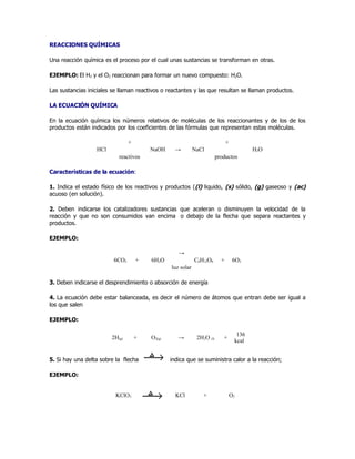 REACCIONES QUÍMICAS

Una reacción química es el proceso por el cual unas sustancias se transforman en otras.

EJEMPLO: El H2 y el O2 reaccionan para formar un nuevo compuesto: H2O.

Las sustancias iniciales se llaman reactivos o reactantes y las que resultan se llaman productos.

LA ECUACIÓN QUÍMICA

En la ecuación química los números relativos de moléculas de los reaccionantes y de los de los
productos están indicados por los coeficientes de las fórmulas que representan estas moléculas.

                                +                                             +
                  HCl                   NaOH      →         NaCl                          H2O
                           reactivos                                    productos

Características de la ecuación:

1. Indica el estado físico de los reactivos y productos ((l) liquido, (s) sólido, (g) gaseoso y (ac)
acuoso (en solución).

2. Deben indicarse los catalizadores sustancias que aceleran o disminuyen la velocidad de la
reacción y que no son consumidos van encima o debajo de la flecha que separa reactantes y
productos.

EJEMPLO:

                                                   →
                         6CO2       +   6H2O                C6H12O6       +        6O2
                                                luz solar

3. Deben indicarse el desprendimiento o absorción de energía

4. La ecuación debe estar balanceada, es decir el número de átomos que entran debe ser igual a
los que salen

EJEMPLO:

                                                                                    136
                        2H(g)       +   O2(g)      →         2H2O (l)      +
                                                                                   kcal


5. Si hay una delta sobre la flecha             indica que se suministra calor a la reacción;

EJEMPLO:


                          KClO3                   KCl           +                 O2
 