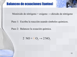 Balanceo de ecuaciones (tanteo) Monóxido de nitrógeno + oxígeno  -> dióxido de nitrógeno Paso 1:  Escriba la reacción usando símbolos químicos. NO +  O 2  ->  NO 2 Paso 2:  Balancee la ecuación química. 2 1 2 