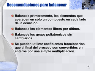 Recomendaciones para balancear Balancee primeramente, los elementos que aparecen en sólo un compuesto en cada lado de la ecuación. Balancee los elementos libres por último. Balancee los grupo poliatómicos sin cambiarlos. Se pueden utilizar coeficientes fraccionarios que al final del proceso son convertidos en enteros por una simple multiplicación. 