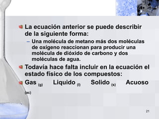 La ecuación anterior se puede describir de la siguiente forma: Una molécula de metano más dos moléculas de oxígeno reaccionan para producir una molécula de dióxido de carbono y dos moléculas de agua. Todavía hace falta incluir en la ecuación el estado físico de los compuestos: Gas  (g)   Liquido  (l)   Solido  (s)   Acuoso  (ac) 