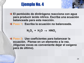 Ejemplo No. 4 El pentóxido de dinitrógeno reacciona con agua para producir ácido nítrico. Escriba una ecuación balanceada para esta reacción.  Paso 1 :  Escriba la ecuación no balanceada. N 2 O 5   +  H 2 O     HNO 3 Paso 2 :  Use coeficientes para balancear la ecuación.  Piense en un elemento a la vez. (Algunas veces es conveniente dejar el oxígeno para de último). 