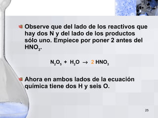 Observe que del lado de los reactivos que hay dos N y del lado de los productos sólo uno. Empiece por poner 2 antes del HNO 3 . N 2 O 5  +  H 2 O     2  HNO 3 Ahora en ambos lados de la ecuación química tiene dos H y seis O.  