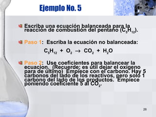 Ejemplo No. 5 Escriba una ecuación balanceada para la reacción de combustión del pentano (C 5 H 12 ). Paso 1 :  Escriba la ecuación no balanceada:   C 5 H 12   +  O 2      CO 2   +  H 2 O Paso 2 :  Use coeficientes para balancear la ecuacion.  (Recuerde; es útil dejar el oxígeno para de último)  Empiece con el carbono. Hay 5 carbonos del lado de los reactivos, pero solo 1 carbono del lado de los productos.  Empiece poniendo coeficiente 5 al CO 2 . 