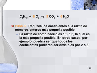 C 5 H 12   +  8  O 2      5  CO 2   +  6  H 2 O Paso 3 :  Reduzca los coeficientes a la raz ó n de n ú meros enteros m á s peque ñ a posible. La raz ó n de combinaci ó n es 1:8:5:6, la cual es la m á s peque ñ a posible. En otros casos, por ejemplo, puedr í a ser que todos los coeficientes pudieran ser divisibles por 2 o 3. 