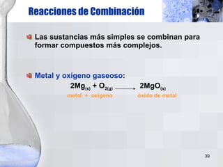 Reacciones de Combinación Las sustancias más simples se combinan para formar compuestos más complejos. Metal y oxígeno gaseoso : 2Mg (s)  + O 2(g)   2MgO (s) metal  +  oxígeno  óxido de metal 