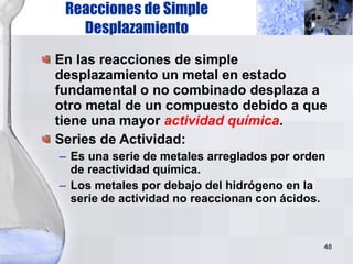 Reacciones de Simple Desplazamiento En las reacciones de simple desplazamiento un metal en estado fundamental o no combinado desplaza a otro metal de un compuesto debido a que tiene una mayor  actividad química . Series de Actividad: Es una serie de metales arreglados por orden de reactividad química.  Los metales por debajo del hidrógeno en la serie de actividad no reaccionan con ácidos. 