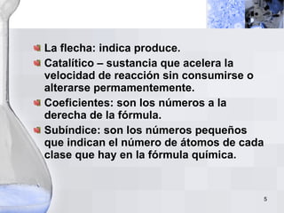 La flecha: indica produce. Catalítico – sustancia que acelera la velocidad de reacción sin consumirse o alterarse permamentemente. Coeficientes: son los números a la derecha de la fórmula. Subíndice: son los números pequeños que indican el número de átomos de cada clase que hay en la fórmula química. 