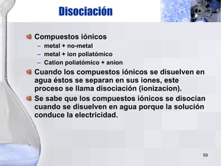 Disociación Compuestos iónicos metal + no-metal metal + ion poliatómico Cation poliatómico + anion Cuando los compuestos iónicos se disuelven en agua éstos se separan en sus iones, este proceso se llama disociación (ionizacion). Se sabe que los compuestos iónicos se disocian cuando se disuelven en agua porque la solución conduce la electricidad. 