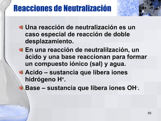 Una reacción de neutralización es un caso especial de reacción de doble desplazamiento. En una reacción de neutralilzación, un ácido y una base reaccionan para formar un compuesto iónico (sal) y agua. Acido – sustancia que libera iones hidrógeno H + . Base – sustancia que libera iones OH - . Reacciones de Neutralización 