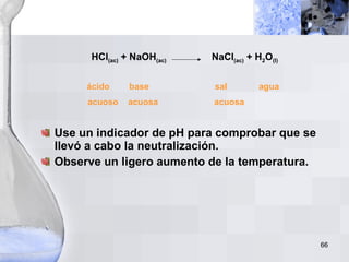 HCl (ac)  + NaOH (ac)   NaCl (ac)  + H 2 O (l) ácido  base  sal  agua acuoso  acuosa  acuosa   Use un indicador de pH para comprobar que se llevó a cabo la neutralización. Observe un ligero aumento de la temperatura. 